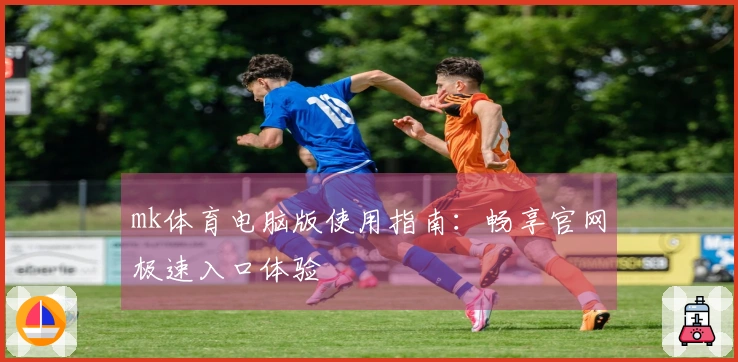 mk体育电脑版使用指南：畅享官网极速入口体验